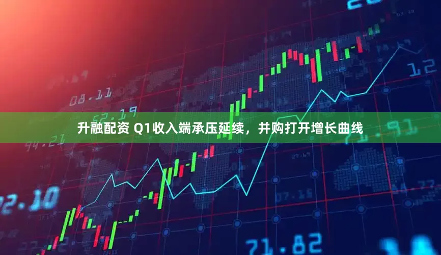 升融配资 Q1收入端承压延续，并购打开增长曲线
