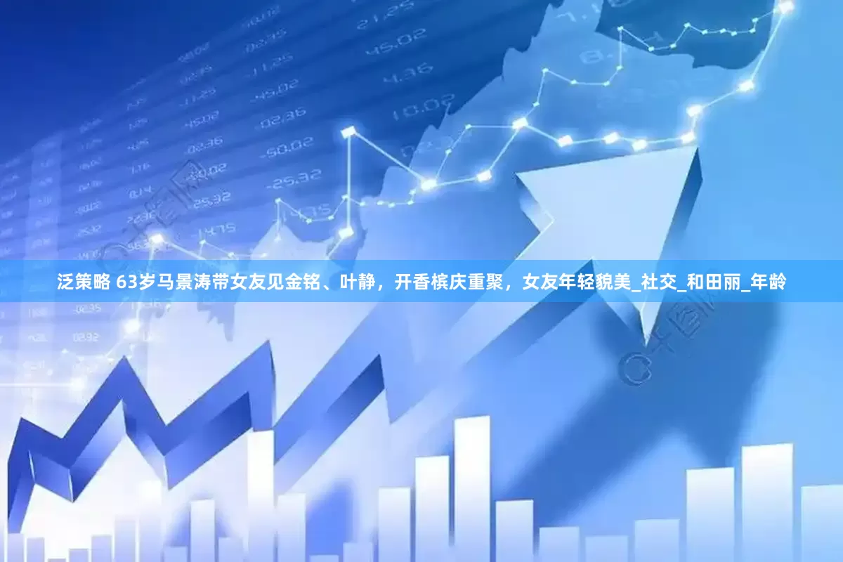 泛策略 63岁马景涛带女友见金铭、叶静，开香槟庆重聚，女友年轻貌美_社交_和田丽_年龄