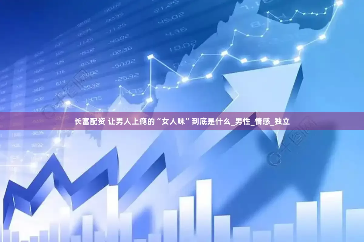 长富配资 让男人上瘾的“女人味”到底是什么_男性_情感_独立