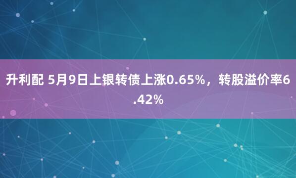 升利配 5月9日上银转债上涨0.65%，转股溢价率6.42%