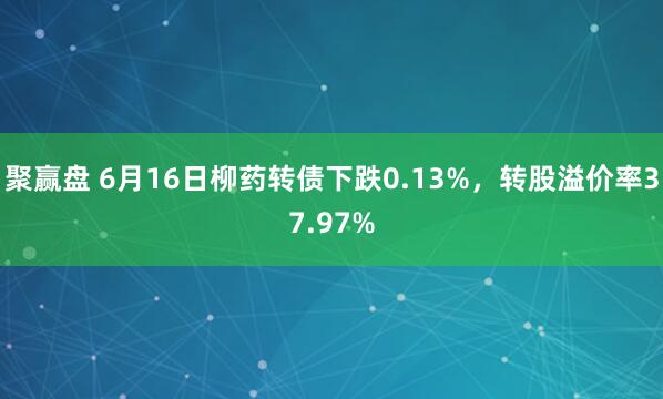 聚赢盘 6月16日柳药转债下跌0.13%，转股溢价率37.97%