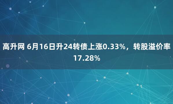 高升网 6月16日升24转债上涨0.33%，转股溢价率17.28%