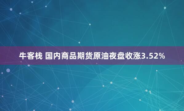 牛客栈 国内商品期货原油夜盘收涨3.52%
