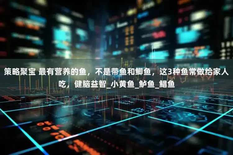 策略聚宝 最有营养的鱼，不是带鱼和鲫鱼，这3种鱼常做给家人吃，健脑益智_小黄鱼_鲈鱼_鲳鱼