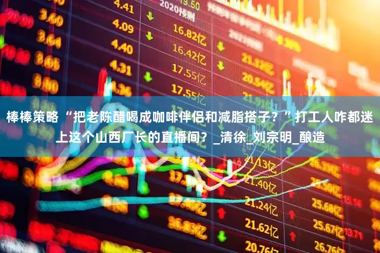 棒棒策略 “把老陈醋喝成咖啡伴侣和减脂搭子？”打工人咋都迷上这个山西厂长的直播间？_清徐_刘宗明_酿造