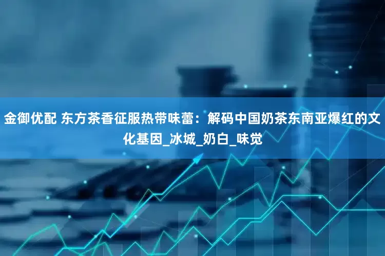 金御优配 东方茶香征服热带味蕾：解码中国奶茶东南亚爆红的文化基因_冰城_奶白_味觉