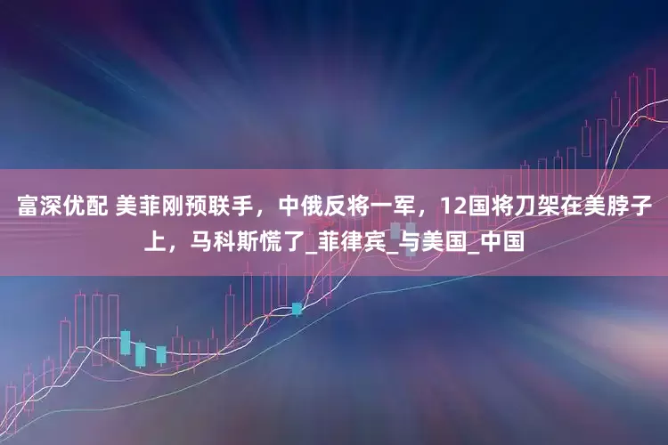 富深优配 美菲刚预联手，中俄反将一军，12国将刀架在美脖子上，马科斯慌了_菲律宾_与美国_中国