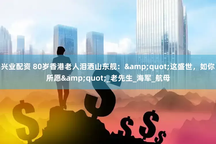 兴业配资 80岁香港老人泪洒山东舰：&quot;这盛世，如你所愿&quot;_老先生_海军_航母