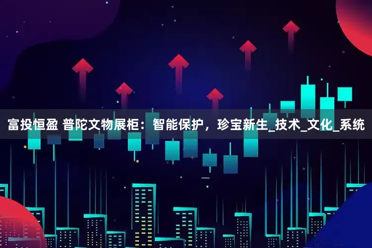 富投恒盈 普陀文物展柜：智能保护，珍宝新生_技术_文化_系统