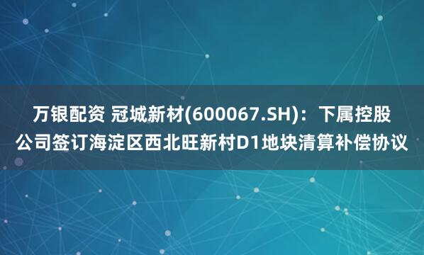 万银配资 冠城新材(600067.SH)：下属控股公司签订海淀区西北旺新村D1地块清算补偿协议