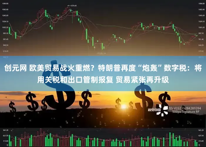 创元网 欧美贸易战火重燃？特朗普再度“炮轰”数字税：将用关税和出口管制报复 贸易紧张再升级