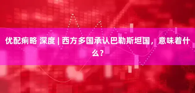 优配痢略 深度 | 西方多国承认巴勒斯坦国，意味着什么？