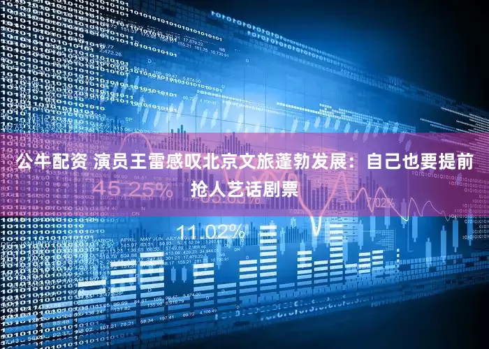 公牛配资 演员王雷感叹北京文旅蓬勃发展：自己也要提前抢人艺话剧票