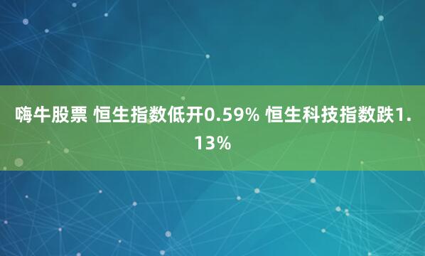 嗨牛股票 恒生指数低开0.59% 恒生科技指数跌1.13%