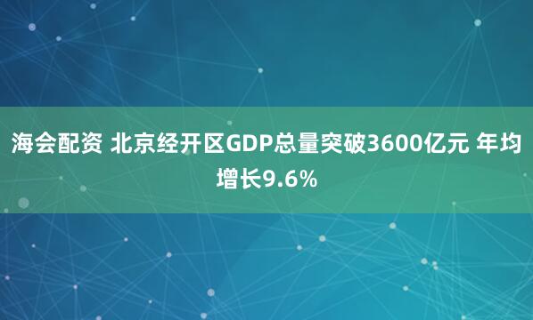 海会配资 北京经开区GDP总量突破3600亿元 年均增长9.6%