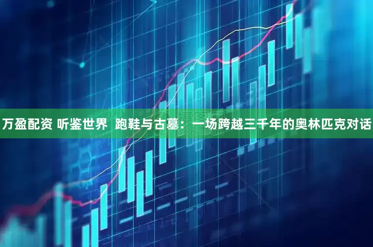 万盈配资 听鉴世界  跑鞋与古墓：一场跨越三千年的奥林匹克对话