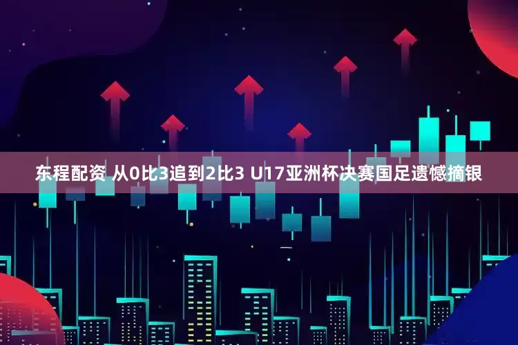 东程配资 从0比3追到2比3 U17亚洲杯决赛国足遗憾摘银