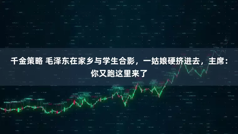 千金策略 毛泽东在家乡与学生合影，一姑娘硬挤进去，主席：你又跑这里来了